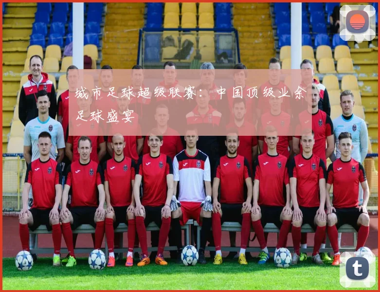城市足球超级联赛：中国顶级业余足球盛宴