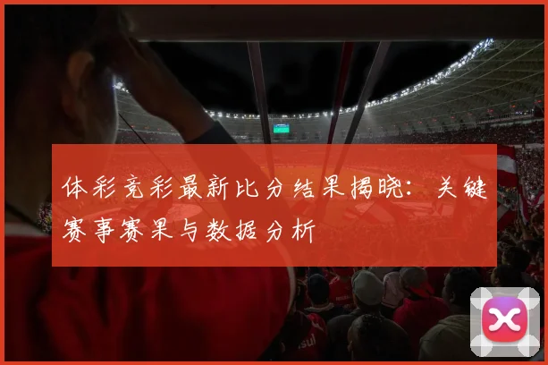 体彩竞彩最新比分结果揭晓:关键赛事赛果与数据分析