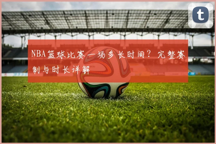 NBA篮球比赛一场多长时间?完整赛制与时长详解