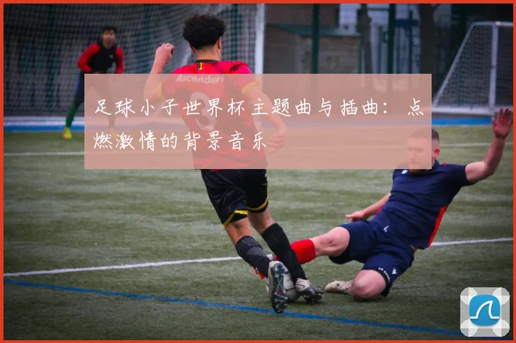 足球小子世界杯主题曲与插曲:点燃激情的背景音乐
