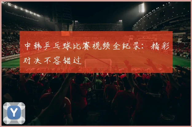 中韩乒乓球比赛视频全纪录:精彩对决不容错过