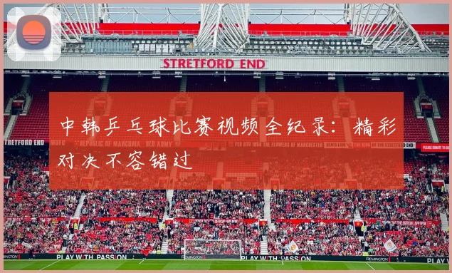 中韩乒乓球比赛视频全纪录:精彩对决不容错过