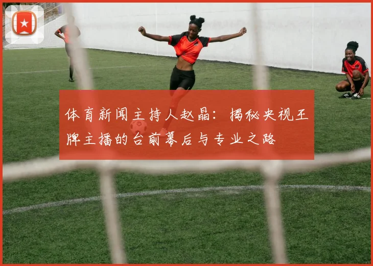 体育新闻主持人赵晶:揭秘央视王牌主播的台前幕后与专业之路