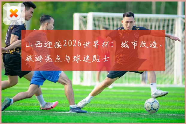 山西迎接2026世界杯:城市改造、旅游亮点与球迷贴士