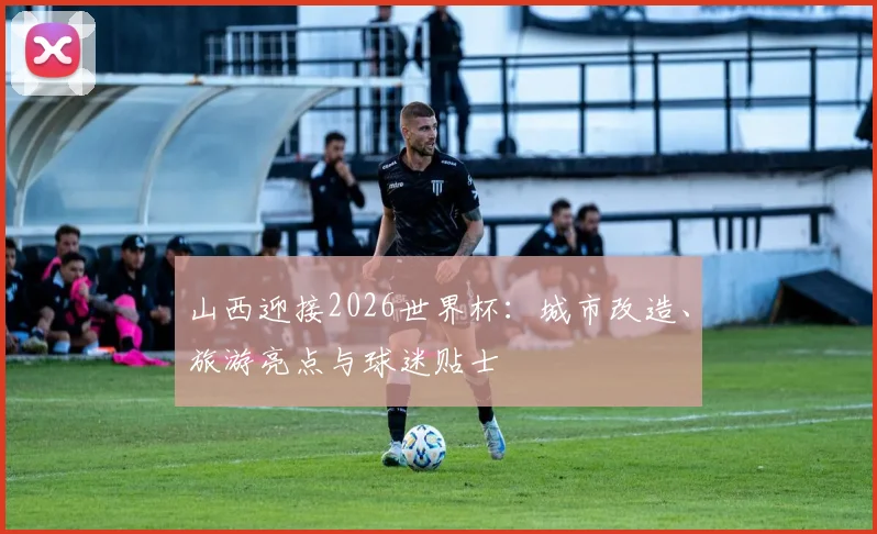 山西迎接2026世界杯:城市改造、旅游亮点与球迷贴士